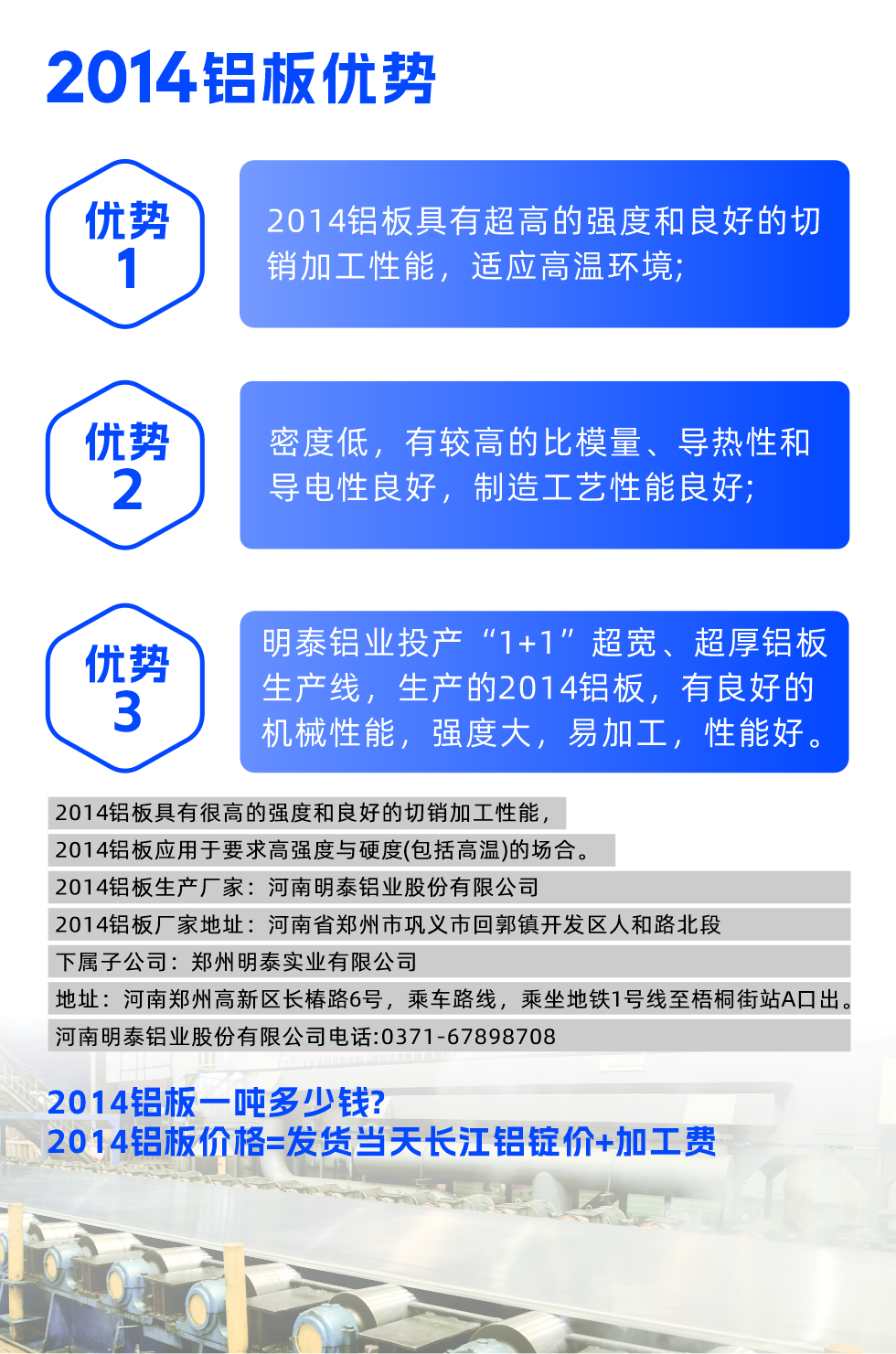 明泰2014鋁板優(yōu)勢:

　　1、2014鋁板具有超高的強度和良好的切銷加工性能，適應(yīng)高溫環(huán)境;

　　2、密度低，有較高的比模量、導(dǎo)熱性和導(dǎo)電性良好，制造工藝性能良好;

　　3、明泰鋁業(yè)投產(chǎn)“1+1”超寬、超厚鋁板生產(chǎn)線，生產(chǎn)的2014鋁板，有良好的機械性能，強度大，易加工，性能好。

　　2014鋁板具有很高的強度和良好的切銷加工性能，2014鋁板應(yīng)用于要求高強度與硬度(包括高溫)的場合。

　　2014鋁板生產(chǎn)廠家：河南明泰鋁業(yè)股份有限公司

　　2014鋁板廠家地址：河南省鄭州市鞏義市回郭鎮(zhèn)開發(fā)區(qū)人和路北段
